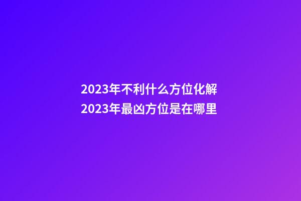 2023年不利什么方位化解 2023年最凶方位是在哪里